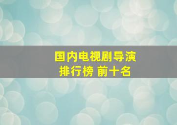 国内电视剧导演排行榜 前十名